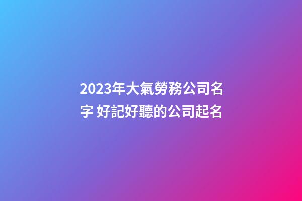 2023年大氣勞務公司名字 好記好聽的公司起名